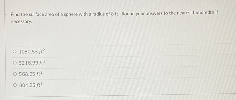 Find the surface area of a sphere with a radius of \( 8 \mathrm{ft} \). Round your answers to the nearest hundredth if necessary.
\( 1030.53 \mathrm{ft}^{2} \)
\( 3216.99 f t^{2} \)
\( 568.95 f t^{2} \)
\( 804.25 \mathrm{ft}^{2} \)