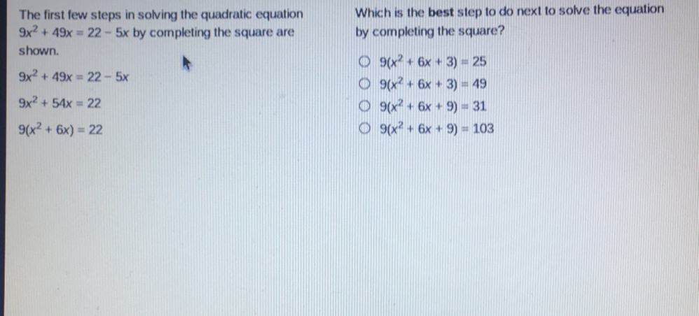 The first few steps in solving the quadratic equation
Which is the best step to do next to solve the equation \( 9 x^{2}+49 x=22-5 x \) by completing the square are by completing the square? shown.
\( 9 x^{2}+49 x=22-5 x \)
\( 9\left(x^{2}+6 x+3\right)=25 \)
\( 9 x^{2}+54 x=22 \)
\( 9\left(x^{2}+6 x+3\right)=49 \)
\( 9\left(x^{2}+6 x\right)=22 \)
\( 9\left(x^{2}+6 x+9\right)=31 \)
\( 9\left(x^{2}+6 x+9\right)=103 \)