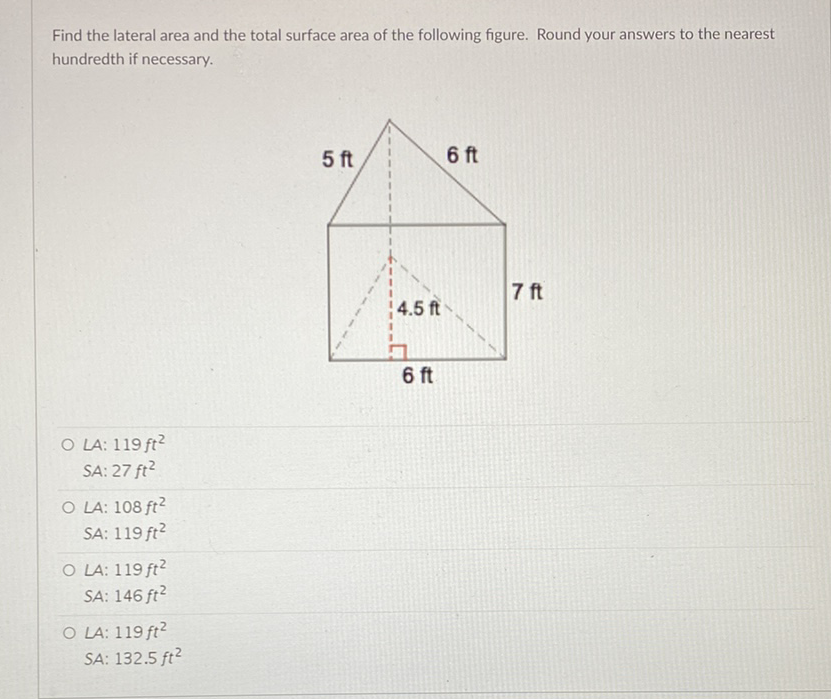 Find the lateral area and the total surface area of the following figure. Round your answers to the nearest hundredth if necessary.
LA: \( 119 \mathrm{ft}^{2} \)
SA: \( 27 \mathrm{ft}^{2} \)
LA: \( 108 \mathrm{ft}^{2} \)
SA: \( 119 \mathrm{ft}^{2} \)
LA: \( 119 \mathrm{ft}^{2} \)
SA: \( 146 \mathrm{ft}^{2} \)
LA: \( 119 \mathrm{ft}^{2} \)
SA: \( 132.5 \mathrm{ft}^{2} \)