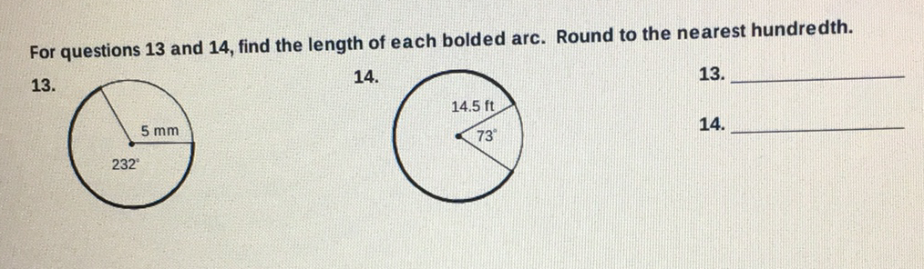 For questions 13 and 14, find the length of each bolded arc. Round to the nearest hundredth.
\( 13 . \)
\( 14 . \)
\( 13 . \)
\( 14 . \)