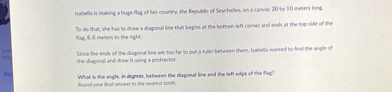 Isabella is making a huge flag of her country, the Republic of Seychelles, on a canvas 20 by 10 meters long.
To do that, she has to draw a diagonal line that begins at the bottom-left corner and ends at the top side of the flag, \( 6.6 \) meters to the right.

Since the ends of the diagonal line are too far to put a ruler between them, Isabella wanted to find the angle of the diagonal and draw it using a protractor.
What is the angle, in degrees, between the diagonal line and the left edge of the fag? Round your final answer to the nearest tenth.