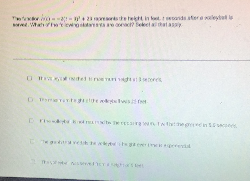 The function \( h(t)=-2(t-2)^{2}+28 \) represents the height, In foet, \( t \) seconds after a volleypall is Berved, Which of the following statements are correct? Beloct all that apply,
The volleyball reached its maximum height at 3 seconds,
The maximum height of the volleyball was 23 feet.
If the volleyball is not returned by the opposing team, it will hit the ground in \( 5.5 \) seconds.
The graph that models the volleyball's height over time is exponential.
The volleyball was served from a height of 5 feet.