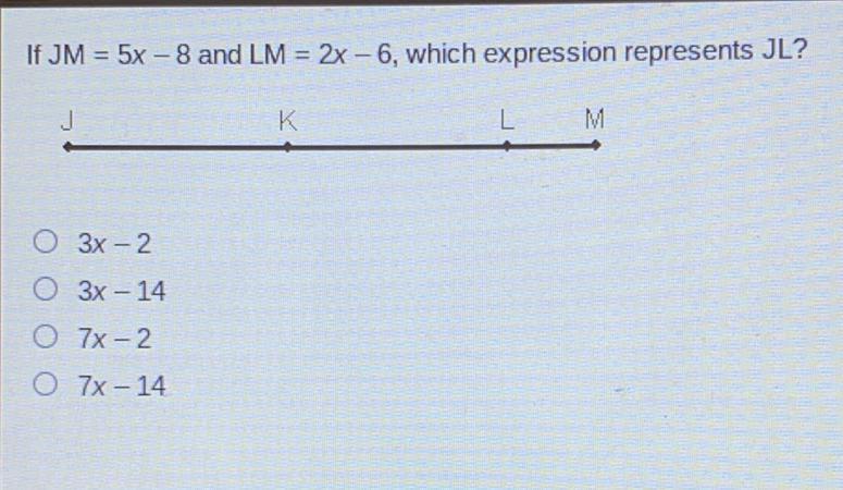 If \( J M=5 x-8 \) and \( L M=2 x-6 \), which expression represents JL?
\( 3 x-2 \)
\( 3 x-14 \)
\( 7 x-2 \)
\( 7 x-14 \)