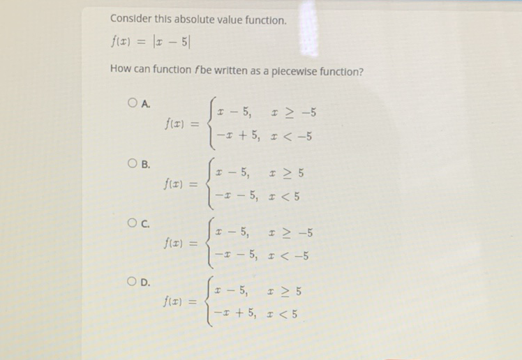 Consider this absolute value function.
\[
f(x)=|x-5|
\]
How can function \( f \) be written as a piecewise function?
A.
\[
f(x)=\left\{\begin{array}{ll}
x-5, & x \geq-5 \\
-x+5, & x<-5
\end{array}\right.
\]
B.
\[
f(x)=\left\{\begin{array}{ll}
x-5, & x \geq 5 \\
-x-5, & x<5
\end{array}\right.
\]
C.
\[
f(x)=\left\{\begin{array}{ll}
x-5, & x \geq-5 \\
-x-5, & x<-5
\end{array}\right.
\]
D.
\[
f(x)=\left\{\begin{array}{ll}
x-5, & x \geq 5 \\
-x+5, & x<5
\end{array}\right.
\]