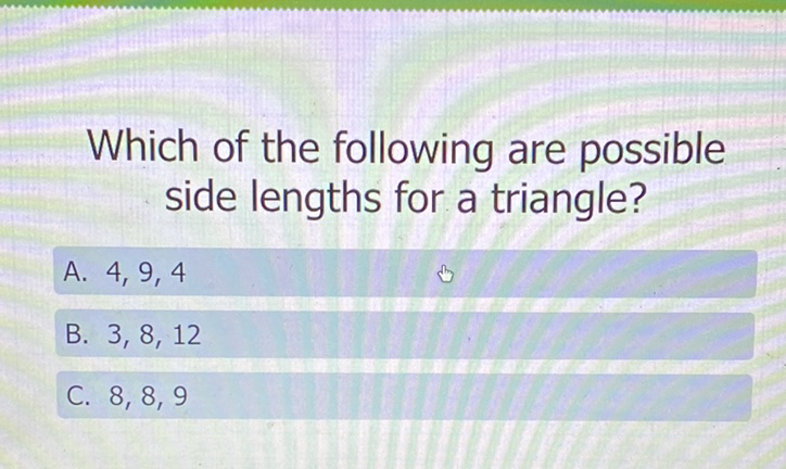 Which of the following are possible side lengths for a triangle?
A. \( 4,9,4 \)
B. \( 3,8,12 \)
C. \( 8,8,9 \)