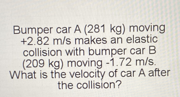 Bumper car A (281 kg) moving \( +2.82 \mathrm{~m} / \mathrm{s} \) makes an elastic collision with bumper car B (209 \( \mathrm{kg} \) ) moving \( -1.72 \mathrm{~m} / \mathrm{s} \).
What is the velocity of car \( A \) after the collision?