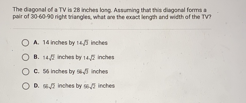 The diagonal of a TV is 28 inches long. Assuming that this diagonal forms a pair of 30-60-90 right triangles, what are the exact length and width of the TV?
A. 14 inches by \( 14 \sqrt{3} \) inches
B. \( 14 \sqrt{2} \) inches by \( 14 \sqrt{2} \) inches
C. 56 inches by \( 56 \sqrt{3} \) inches
D. \( 56 \sqrt{2} \) inches by \( 56 \sqrt{2} \) inches