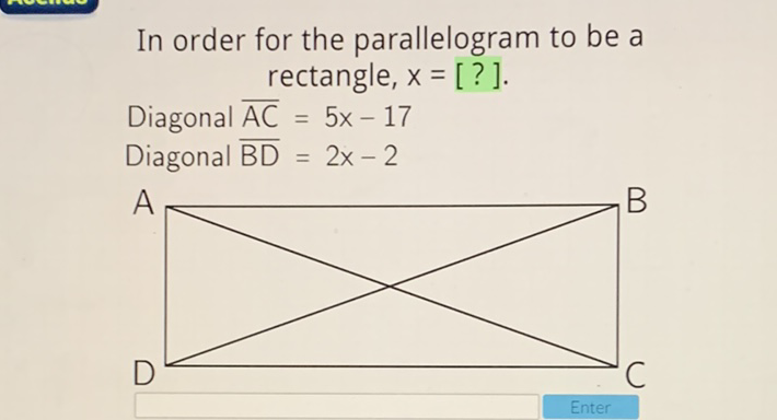 In order for the parallelogram to be a rectangle, \( x=[?] \).
Diagonal \( \overline{\mathrm{AC}}=5 x-17 \)
Diagonal \( \overline{\mathrm{BD}}=2 x-2 \)
