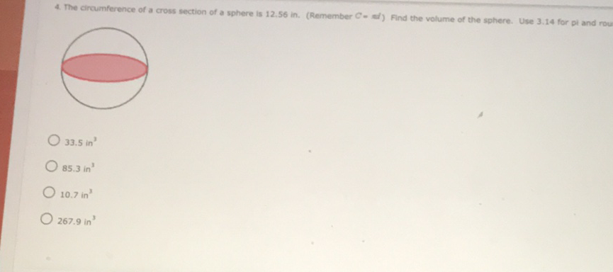 4. The circumference of a cross section of a sphere is \( 12.56 \) in. (Remember \( C=A / \) ) Find the volume of the sphere. Use \( 3.14 \) for pi and rou
\( 33.5 \) in \( ^{3} \)
\( 85.3 \mathrm{in}^{3} \)
\( 10.7 \) in \( ^{3} \)
\( 267.9 \) in \( ^{3} \)