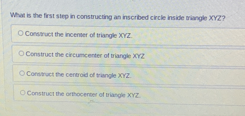 What is the first step in constructing an inscribed circle inside triangle XYZ?
Construct the incenter of triangle XYZ.
Construct the circumcenter of triangle XYZ
Construct the centroid of triangle XYZ.
Construct the orthocenter of triangle XYZ.