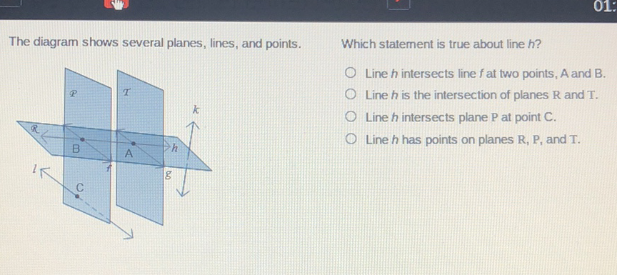 The diagram shows several planes, lines, and points.
Which statement is true about line \( h ? \)
Line \( h \) intersects line \( f \) at two points, \( A \) and \( B \).
Line \( h \) is the intersection of planes \( \mathrm{R} \) and \( \mathrm{T} \).
Line \( h \) intersects plane \( \mathrm{P} \) at point \( \mathrm{C} \).
Line \( h \) has points on planes \( \mathrm{R}, \mathrm{P} \), and \( \mathrm{T} \).