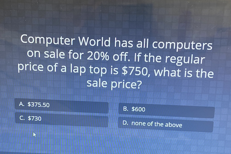 Computer World has all computers on sale for \( 20 \% \) off. If the regular price of a lap top is \( \$ 750 \), what is the sale price?
A. \( \$ 375.50 \)
B. \( \$ 600 \)
D. none of the above