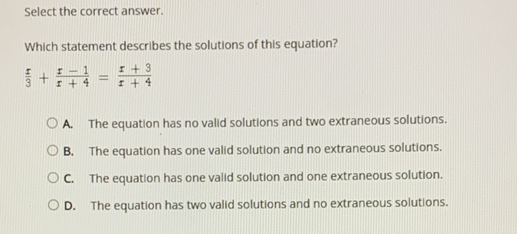 Select the correct answer.
Which statement describes the solutions of this equation?
\( \frac{x}{3}+\frac{x-1}{x+4}=\frac{x+3}{x+4} \)
A. The equation has no valid solutions and two extraneous solutions.
B. The equation has one valid solution and no extraneous solutions.
C. The equation has one valid solution and one extraneous solution.
D. The equation has two valid solutions and no extraneous solutions.