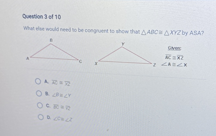 Question 3 of 10
What else would need to be congruent to show that \( \triangle A B C \cong \triangle X Y Z \) by \( A S A ? \)
A. \( \overline{A C} \cong \overline{X Z} \)
B. \( \angle B \cong \angle Y \)
C. \( \overline{\mathrm{BC}} \cong \overline{\sqrt{2}} \)
D. \( \angle C \cong \angle Z \)