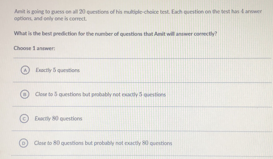 Amit is going to guess on all 20 questions of his multiple-choice test. Each question on the test has 4 answer options, and only one is correct.
What is the best prediction for the number of questions that Amit will answer correctly?
Choose 1 answer:
(A) Exactly 5 questions
(B) Close to 5 questions but probably not exactly 5 questions
(C) Exactly 80 questions
(D) Close to 80 questions but probably not exactly 80 questions