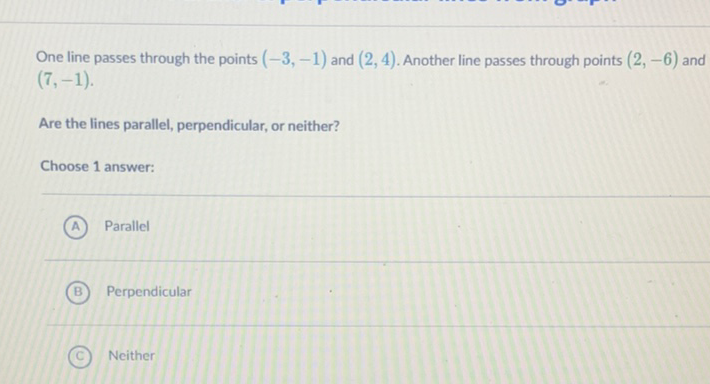 One line passes through the points \( (-3,-1) \) and \( (2,4) \). Another line passes through points \( (2,-6) \) and \( (7,-1) \)
Are the lines parallel, perpendicular, or neither?
Choose 1 answer:
(A) Parallel
(B) Perpendicular
(C) Neither