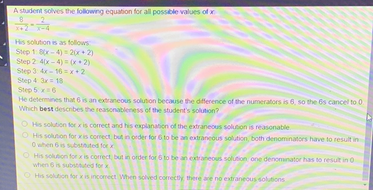 A student solves the following equation for all possible values of \( x \) :
\[
\frac{8}{x+2}=\frac{2}{x-4}
\]
His solution is as follows:
Step 1: \( 8(x-4)=2(x+2) \)
Step 2: \( 4(x-4)=(x+2) \)
Step 3: \( 4 x-16=x+2 \)
Step 4: \( 3 x=18 \)
Step 5: \( x=6 \)
He determines that 6 is an extraneous solution because the difference of the numerators is 6, so the 6 s cancel to 0 . Which best describes the reasonableness of the student's solution?
His solution for \( x \) is correct and his explanation of the extraneous solution is reasonable.
His solution for \( x \) is correct, but in order for 6 to be an extraneous solution, both denominators have to result in 0 when 6 is substituted for \( x \).

His solution for \( x \) is correct, but in order for 6 to be an extraneous solution, one denominator has to result in 0 when 6 is substituted for \( x \).
His solution for \( x \) is incorrect. When solved correctly, there are no extraneous solutions.