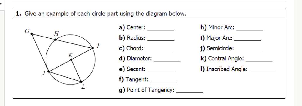 1. Give an example of each circle part using the diagram below.
a) Center:
h) Minor Arc:
b) Radius:
i) Major Arc:
c) Chord:
j) Semicircle:
d) Diameter:
k) Central Angle:
e) Secant:
I) Inscribed Angle:
f) Tangent:
g) Point of Tangency: