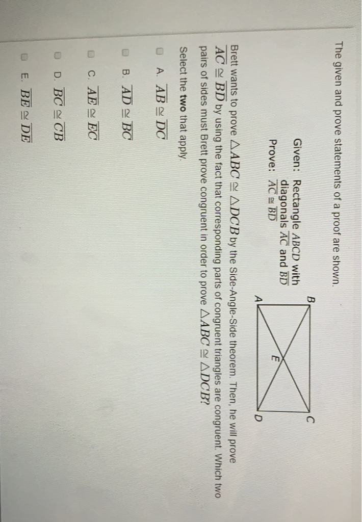 The given and prove statements of a proof are shown.
Given: Rectangle \( A B C D \) with
diagonals \( \overline{A C} \) and \( \overline{B D} \)
Prove: \( \overline{A C} \cong \overline{B D} \)
Brett wants to prove \( \triangle A B C \cong \triangle D C B \) by the Side-Angle-Side theorem. Then, he will prove \( \overline{A C} \cong \overline{B D} \) by using the fact that corresponding parts of congruent triangles are congruent. Which two pairs of sides must Brett prove congruent in order to prove \( \triangle A B C \cong \triangle D C B \) ?
Select the two that apply.
A. \( \overline{A B} \cong \overline{D C} \)
B. \( \overline{A D} \cong \overline{B C} \)
c. \( \overline{A E} \cong \overline{E C} \)
D. \( \overline{B C} \cong \overline{C B} \)
E. \( \overline{B E} \cong \overline{D E} \)