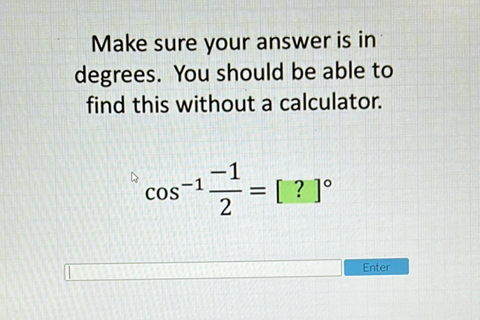 Make sure your answer is in degrees. You should be able to find this without a calculator.
\[
\cos ^{-1} \frac{-1}{2}=[?]^{\circ}
\]