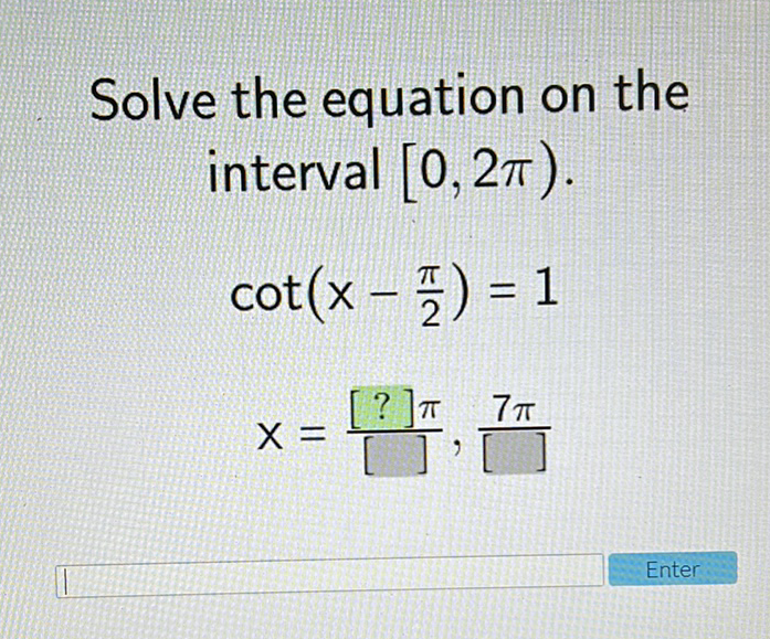 Solve the equation on the interval \( [0,2 \pi) \).
\[
\begin{array}{l}
\cot \left(x-\frac{\pi}{2}\right)=1 \\
\left.x=\frac{[?] \pi}{[}, \frac{7 \pi}{[}\right]
\end{array}
\]