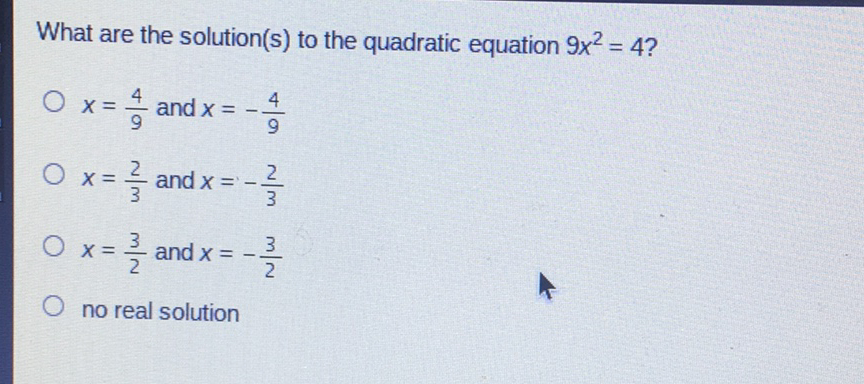 What are the solution(s) to the quadratic equation \( 9 x^{2}=4 ? \)
\( x=\frac{4}{9} \) and \( x=-\frac{4}{9} \)
\( x=\frac{2}{3} \) and \( x=-\frac{2}{3} \)
\( x=\frac{3}{2} \) and \( x=-\frac{3}{2} \)
no real solution