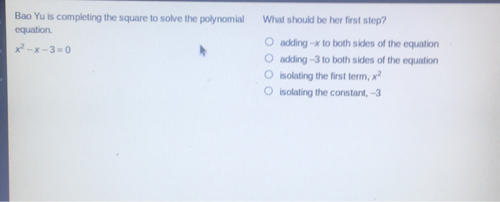 Bao Yu is completing the square to solve the polynomial What should be her first step? equation.
\[
x^{2}-x-3=0
\]
adding \( -x \) to both sides of the equation
adding \( -3 \) to both sides of the equation
isolating the first term, \( x^{2} \)
isolating the constant, \( -3 \)