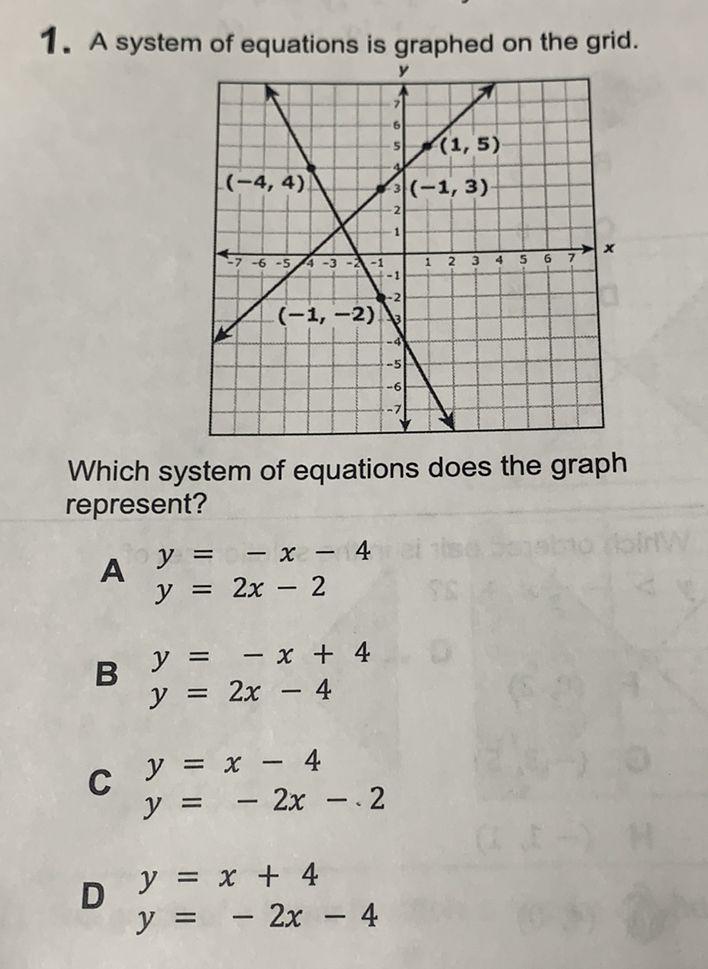 1. A system of equations is graphed on the grid.
Which system of equations does the graph represent?
A \( y=-x-4 \) \( y=2 x-2 \)
B \( y=-x+4 \)
\( y=2 x-4 \)
C \( y=x-4 \)
\( y=-2 x-.2 \)
D \( y=x+4 \)
\( y=-2 x-4 \)