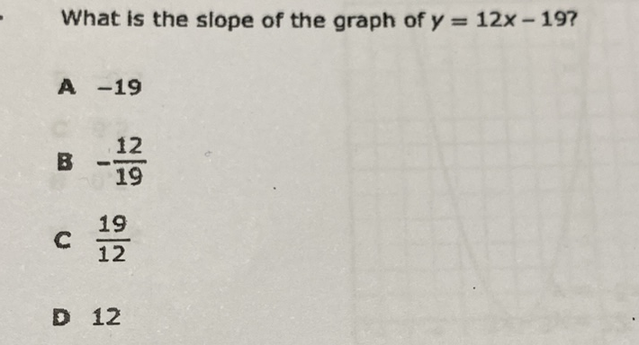 What is the slope of the graph of \( y=12 x-19 ? \)
A \( -19 \)
8 \( -\frac{12}{19} \)
C \( \frac{19}{12} \)
D 12