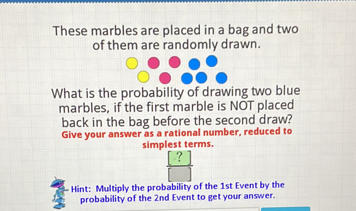 These marbles are placed in a bag and two of them are randomly drawn.

What is the probability of drawing two blue marbles, if the first marble is NOT placed back in the bag before the second draw? Give your answer as a rational number, reduced to simplest terms.

Hint: Multiply the probability of the 1st Event by the probability of the 2 nd Event to get your answer.