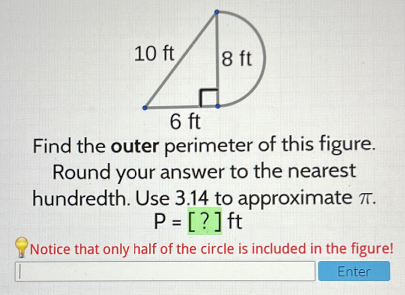 Find the outer perimeter of this figure.
Round your answer to the nearest hundredth. Use \( 3.14 \) to approximate \( \pi \).
\[
P=[?] \mathrm{ft}
\]
Notice that only half of the circle is included in the figure!