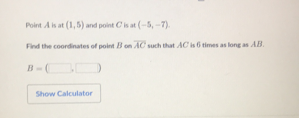 Point \( A \) is at \( (1,5) \) and point \( C \) is at \( (-5,-7) \).
Find the coordinates of point \( B \) on \( \overline{A C} \) such that \( A C \) is 6 times as long as \( A B \).
\[
B=(\square)
\]
Show Calculator