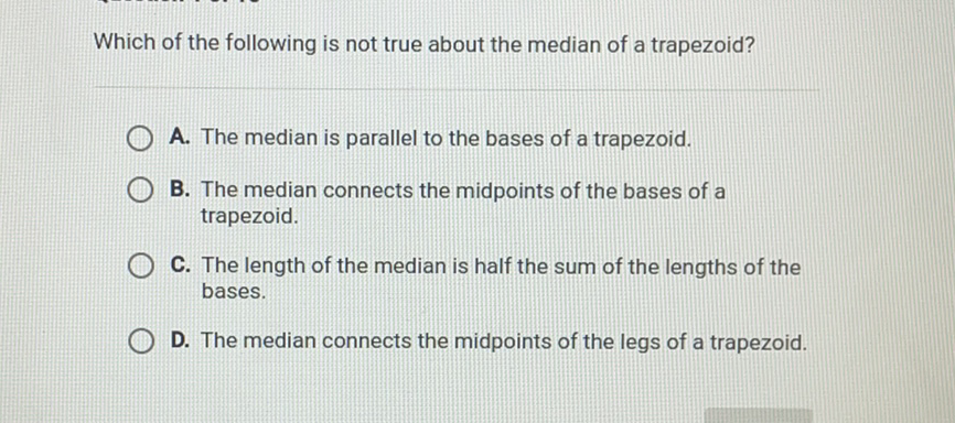 Which of the following is not true about the median of a trapezoid?
A. The median is parallel to the bases of a trapezoid.
B. The median connects the midpoints of the bases of a trapezoid.
C. The length of the median is half the sum of the lengths of the bases.

D. The median connects the midpoints of the legs of a trapezoid.