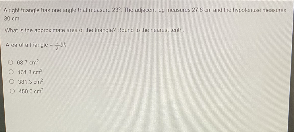 A right triangle has one angle that measure \( 23^{\circ} \). The adjacent leg measures \( 27.6 \mathrm{~cm} \) and the hypotenuse measures \( 30 \mathrm{~cm} \).
What is the approximate area of the triangle? Round to the nearest tenth.
Area of a triangle \( =\frac{1}{2} b h \)
\( 68.7 \mathrm{~cm}^{2} \)
\( 161.8 \mathrm{~cm}^{2} \)
\( 381.3 \mathrm{~cm}^{2} \)
\( 450.0 \mathrm{~cm}^{2} \)