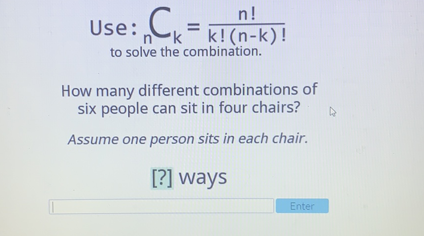 Use: \( _{n}=\frac{n !}{k !(n-k) !} \)
to solve the combination.
How many different combinations of six people can sit in four chairs?
Assume one person sits in each chair.
[?] Ways