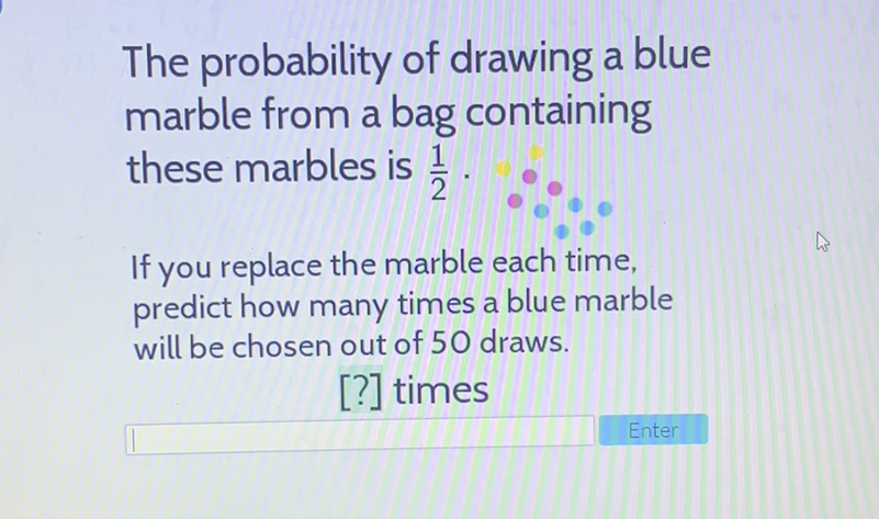 The probability of drawing a blue marble from a bag containing these marbles is \( \frac{1}{2} \).

If you replace the marble each time, predict how many times a blue marble will be chosen out of 50 draws.
[?] times