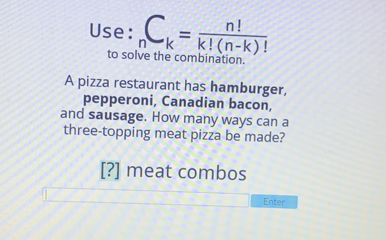 Use: \( \underset{n}_{\text {to solve the combination. }} C_{k}=\frac{n !}{k !(n-k) !} \)
A pizza restaurant has hamburger, pepperoni, Canadian bacon, and sausage. How many ways can a three-topping meat pizza be made?
[?] meat combos