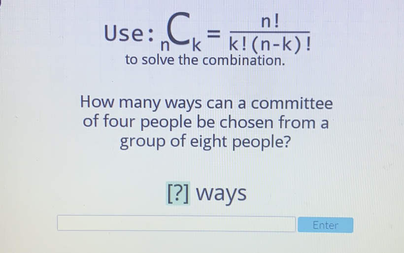 Use: \( _{n} C_{k}=\frac{n !}{k !(n-k) !} \) to solve the combination.
How many ways can a committee of four people be chosen from a group of eight people?
[?] Ways