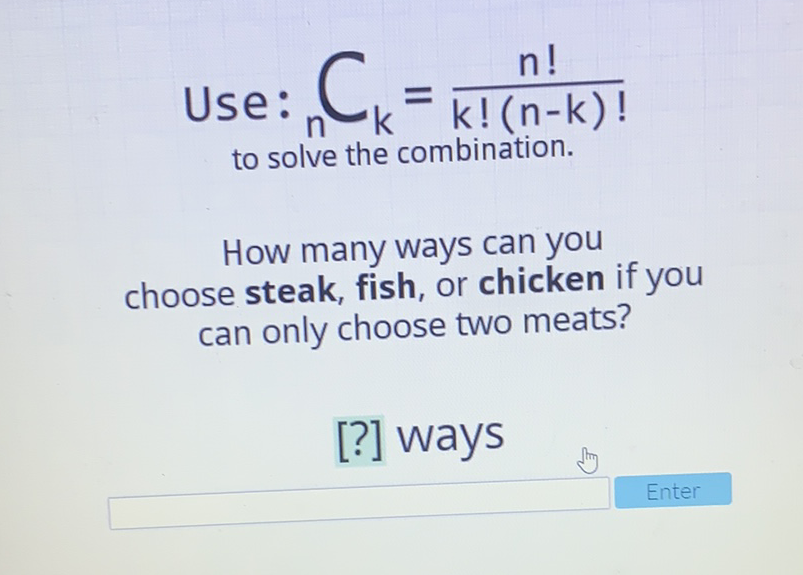 Use: \( C_{n}=\frac{n !}{k !(n-k) !} \)
to solve the combination.
How many ways can you choose steak, fish, or chicken if you can only choose two meats?
[?] Ways