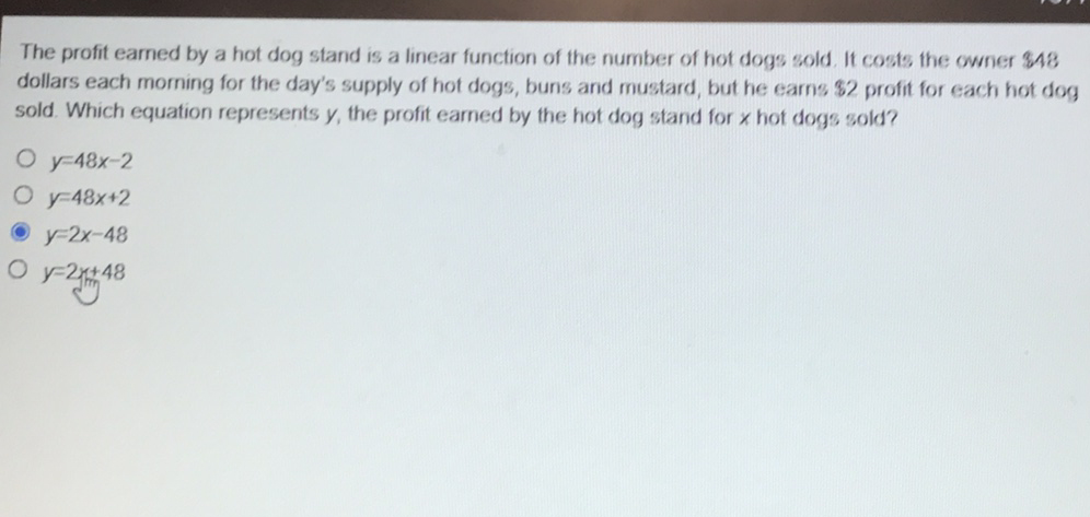 The profit earned by a hot dog stand is a linear function of the number of hot dogs sold. It costs the owner \( \$ 48 \) dollars each morning for the day's supply of hot dogs, buns and mustard, but he earns \( \$ 2 \) profit for each hot dog sold. Which equation represents \( y \), the profit earned by the hot dog stand for \( x \) hot dogs sold?
\( y=48 x-2 \)
\( y=48 x+2 \)
\( y=2 x-48 \)
\( y=2 x+48 \)