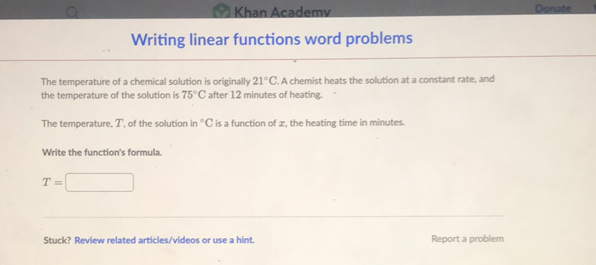 Nriting linear functions word problems
The temperature of a chemical solution is originally \( 21^{\circ} \mathrm{C} \). A chemist heats the solution at a constant rate, and the temperature of the solution is \( 75^{\circ} \mathrm{C} \) after 12 minutes of heating.
The temperature, \( T \), of the solution in \( { }^{\circ} \mathrm{C} \) is a function of \( x \), the heating time in minutes.
Write the function's formula.
\[
T=
\]
Stuck? Review related articles/videos or use a hint. Report a problem