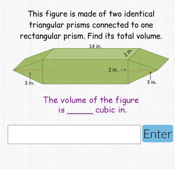 This figure is made of two identical triangular prisms connected to one rectangular prism. Find its total volume.
The volume of the figure
is cubic in.