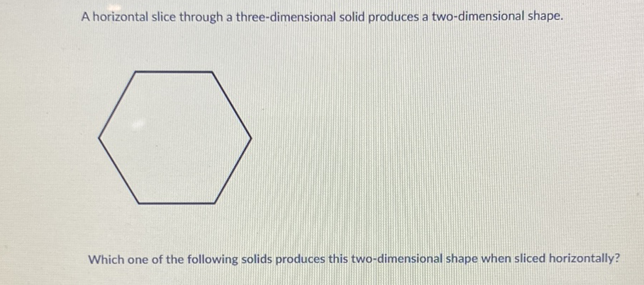 A horizontal slice through a three-dimensional solid produces a two-dimensional shape.
Which one of the following solids produces this two-dimensional shape when sliced horizontally?