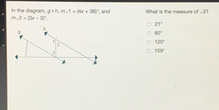 In the diagram, \( g \) । \( h, m \angle 1=(4 x+36)^{\circ} \), and
What is the measure of \( \angle 3 ? \) \( m \angle 2=(3 x-3)^{\circ} . \)
\( 21^{\circ} \)
\( 60^{\circ} \)
\( 120^{\circ} \)
\( 159^{\circ} \)