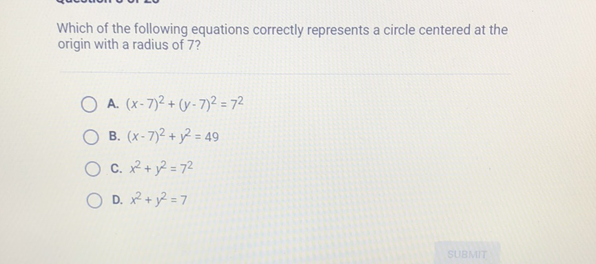 Which of the following equations correctly represents a circle centered at the origin with a radius of 7 ?
A. \( (x-7)^{2}+(y-7)^{2}=7^{2} \)
B. \( (x-7)^{2}+y^{2}=49 \)
C. \( x^{2}+y^{2}=7^{2} \)
D. \( x^{2}+y^{2}=7 \)