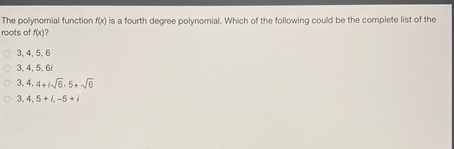 The polynomial function \( f(x) \) is a fourth degree polynomial. Which of the following could be the complete list of the roots of \( f(x) \) ?
\( 3,4,5,6 \)
\( 3,4,5,6 i \)
\( 3,4,4+i \sqrt{6}, 5+\sqrt{6} \)
\( 3,4,5+i,-5+i \)