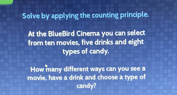 Solve by applying the counting principle.
At the BlueBird Cinema you can select from ten movies, five drinks and eight types of candy.

How many different ways can you see a movie, have a drink and choose a type of candy?