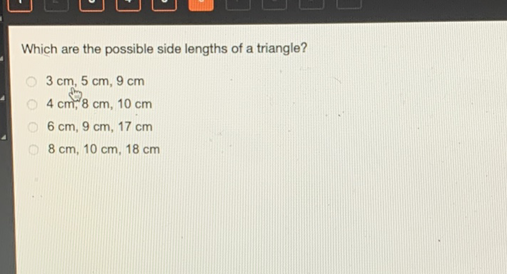 Which are the possible side lengths of a triangle?
\( 3 \mathrm{~cm}, 5 \mathrm{~cm}, 9 \mathrm{~cm} \)
\( 4 \mathrm{~cm}, 8 \mathrm{~cm}, 10 \mathrm{~cm} \)
\( 6 \mathrm{~cm}, 9 \mathrm{~cm}, 17 \mathrm{~cm} \)
\( 8 \mathrm{~cm}, 10 \mathrm{~cm}, 18 \mathrm{~cm} \)