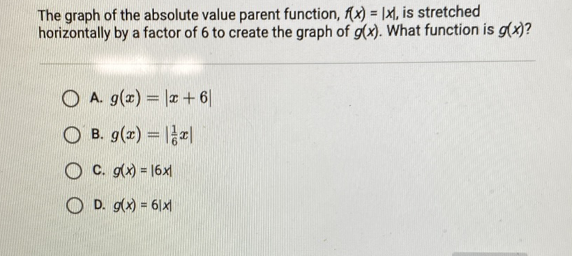 The graph of the absolute value parent function, \( f(x)=|x| \), is stretched horizontally by a factor of 6 to create the graph of \( g(x) \). What function is \( g(x) \) ?
A. \( g(x)=|x+6| \)
B. \( g(x)=\left|\frac{1}{6} x\right| \)
C. \( g(x)=|6 x| \)
D. \( g(x)=6|x| \)