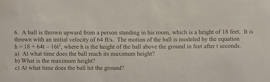 6. A ball is thrown upward from a person standing in his room, which is a height of 18 feet. It is thrown with an initial velocity of \( 64 \mathrm{ft} / \mathrm{s} \). The motion of the ball is modeled by the equation \( \mathrm{h}=18+64 \mathrm{t}-16 \mathrm{t}^{2} \), where \( \mathrm{h} \) is the height of the ball above the ground in feet after \( \mathrm{t} \) seconds.
a) At what time does the ball reach its maximum height?
b) What is the maximum height?
c) At what time does the ball hit the ground?